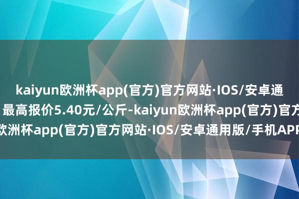 kaiyun欧洲杯app(官方)官方网站·IOS/安卓通用版/手机APP下载当日最高报价5.40元/公斤-kaiyun欧洲杯app(官方)官方网站·IOS/安卓通用版/手机APP下载