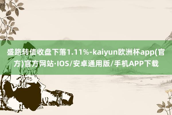 盛路转债收盘下落1.11%-kaiyun欧洲杯app(官方)官方网站·IOS/安卓通用版/手机APP下载