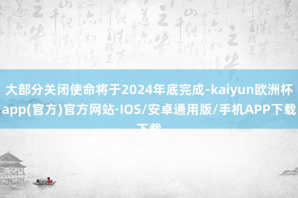 大部分关闭使命将于2024年底完成-kaiyun欧洲杯app(官方)官方网站·IOS/安卓通用版/手机APP下载