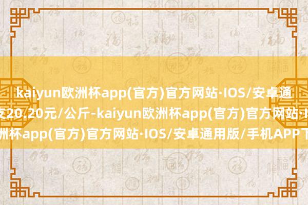 kaiyun欧洲杯app(官方)官方网站·IOS/安卓通用版/手机APP下载收支20.20元/公斤-kaiyun欧洲杯app(官方)官方网站·IOS/安卓通用版/手机APP下载