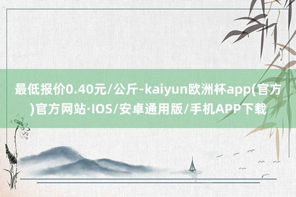 最低报价0.40元/公斤-kaiyun欧洲杯app(官方)官方网站·IOS/安卓通用版/手机APP下载