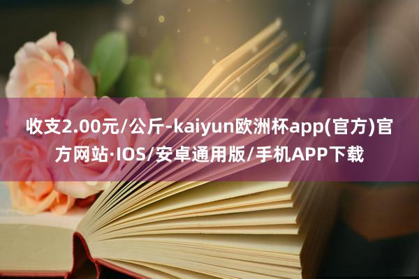收支2.00元/公斤-kaiyun欧洲杯app(官方)官方网站·IOS/安卓通用版/手机APP下载