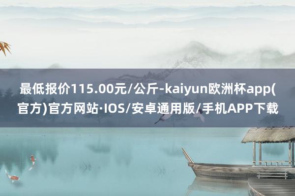 最低报价115.00元/公斤-kaiyun欧洲杯app(官方)官方网站·IOS/安卓通用版/手机APP下载