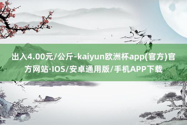 出入4.00元/公斤-kaiyun欧洲杯app(官方)官方网站·IOS/安卓通用版/手机APP下载