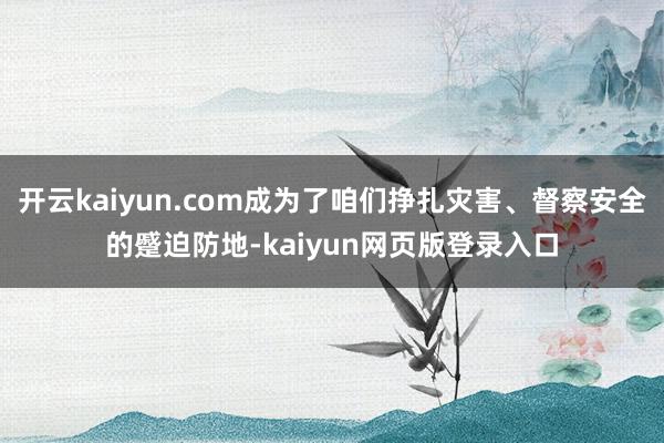 开云kaiyun.com成为了咱们挣扎灾害、督察安全的蹙迫防地-kaiyun网页版登录入口