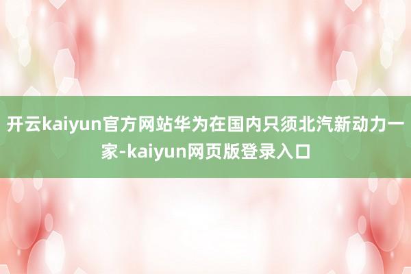 开云kaiyun官方网站华为在国内只须北汽新动力一家-kaiyun网页版登录入口