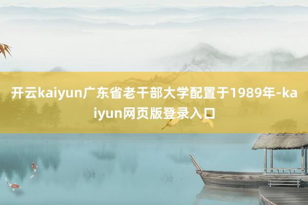 开云kaiyun广东省老干部大学配置于1989年-kaiyun网页版登录入口
