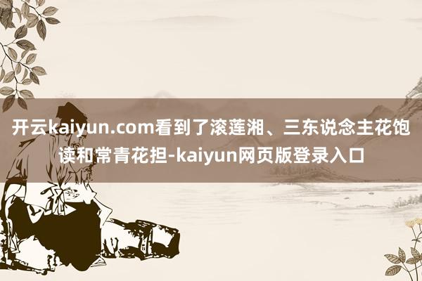 开云kaiyun.com看到了滚莲湘、三东说念主花饱读和常青花担-kaiyun网页版登录入口