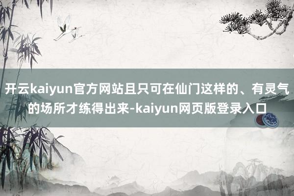 开云kaiyun官方网站且只可在仙门这样的、有灵气的场所才练得出来-kaiyun网页版登录入口