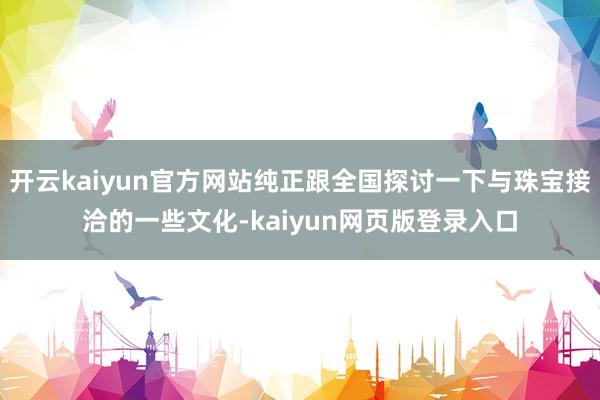 开云kaiyun官方网站纯正跟全国探讨一下与珠宝接洽的一些文化-kaiyun网页版登录入口