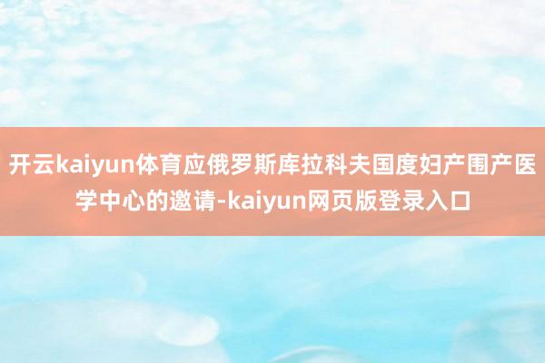 开云kaiyun体育应俄罗斯库拉科夫国度妇产围产医学中心的邀请-kaiyun网页版登录入口