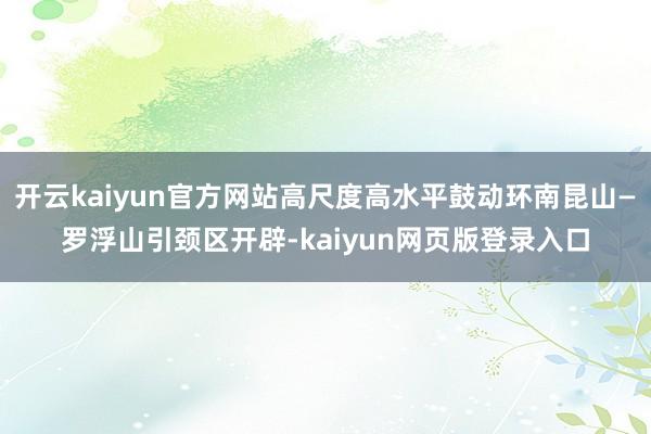开云kaiyun官方网站高尺度高水平鼓动环南昆山—罗浮山引颈区开辟-kaiyun网页版登录入口