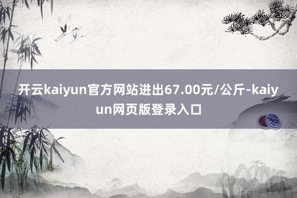 开云kaiyun官方网站进出67.00元/公斤-kaiyun网页版登录入口