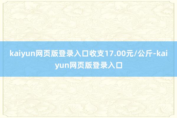 kaiyun网页版登录入口收支17.00元/公斤-kaiyun网页版登录入口