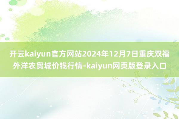 开云kaiyun官方网站2024年12月7日重庆双福外洋农贸城价钱行情-kaiyun网页版登录入口