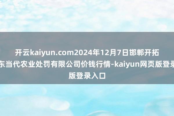开云kaiyun.com2024年12月7日邯郸开拓区滏东当代农业处罚有限公司价钱行情-kaiyun网页版登录入口
