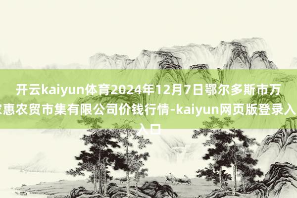 开云kaiyun体育2024年12月7日鄂尔多斯市万家惠农贸市集有限公司价钱行情-kaiyun网页版登录入口