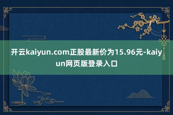 开云kaiyun.com正股最新价为15.96元-kaiyun网页版登录入口