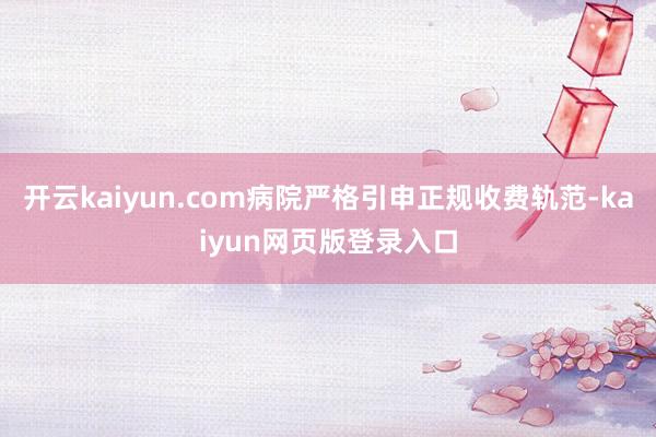 开云kaiyun.com病院严格引申正规收费轨范-kaiyun网页版登录入口