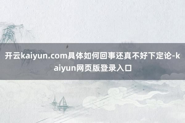 开云kaiyun.com具体如何回事还真不好下定论-kaiyun网页版登录入口