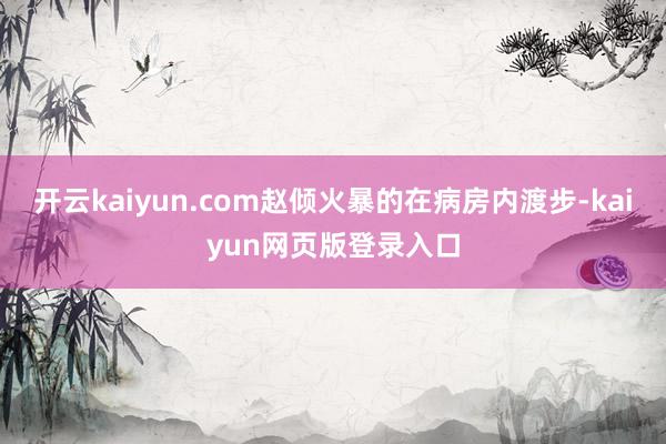 开云kaiyun.com赵倾火暴的在病房内渡步-kaiyun网页版登录入口