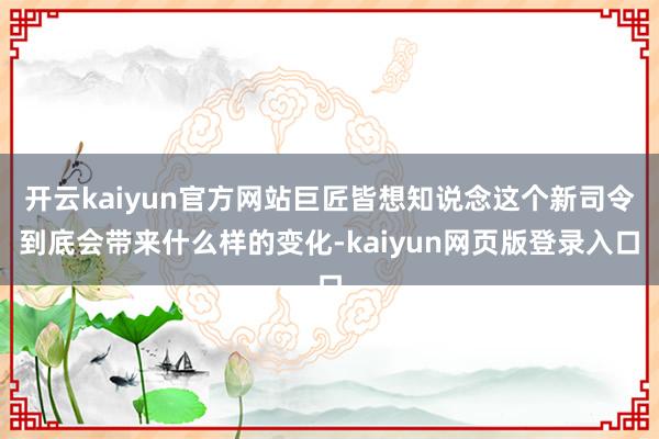 开云kaiyun官方网站巨匠皆想知说念这个新司令到底会带来什么样的变化-kaiyun网页版登录入口