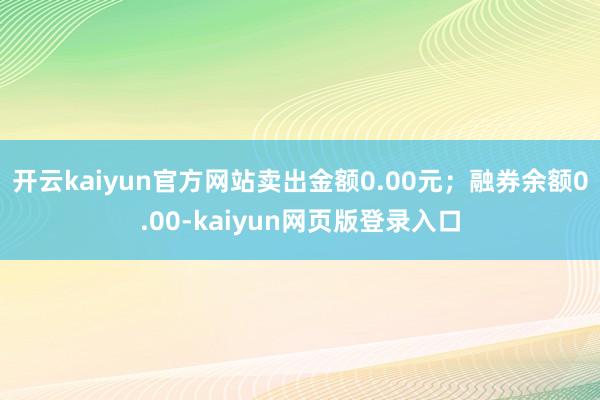 开云kaiyun官方网站卖出金额0.00元；融券余额0.00-kaiyun网页版登录入口