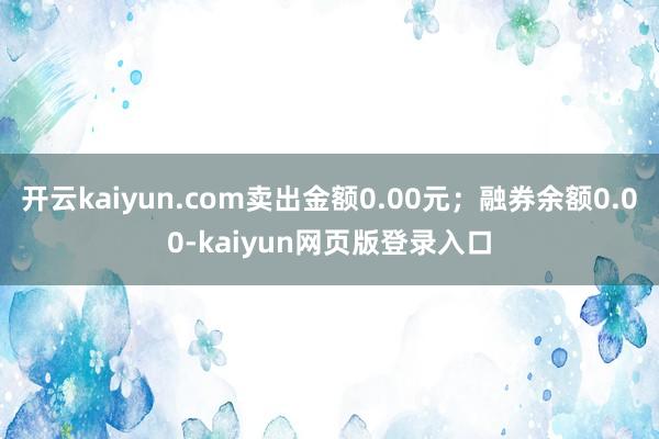 开云kaiyun.com卖出金额0.00元；融券余额0.00-kaiyun网页版登录入口