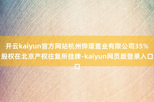 开云kaiyun官方网站杭州铧璟置业有限公司35%股权在北京产权往复所挂牌-kaiyun网页版登录入口
