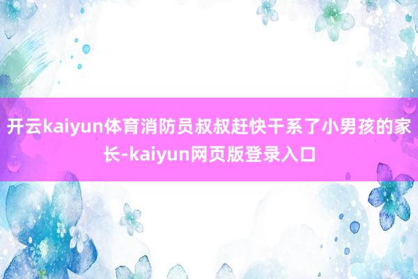 开云kaiyun体育消防员叔叔赶快干系了小男孩的家长-kaiyun网页版登录入口