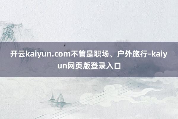 开云kaiyun.com不管是职场、户外旅行-kaiyun网页版登录入口