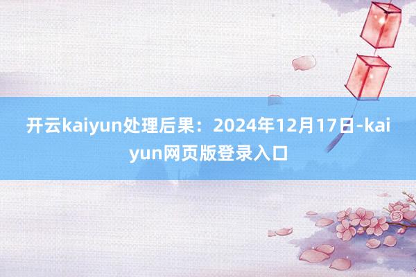 开云kaiyun处理后果：2024年12月17日-kaiyun网页版登录入口