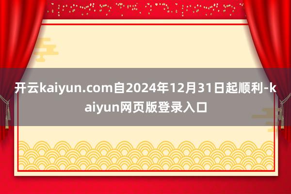 开云kaiyun.com自2024年12月31日起顺利-kaiyun网页版登录入口