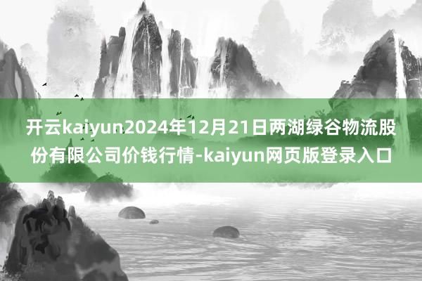 开云kaiyun2024年12月21日两湖绿谷物流股份有限公司价钱行情-kaiyun网页版登录入口