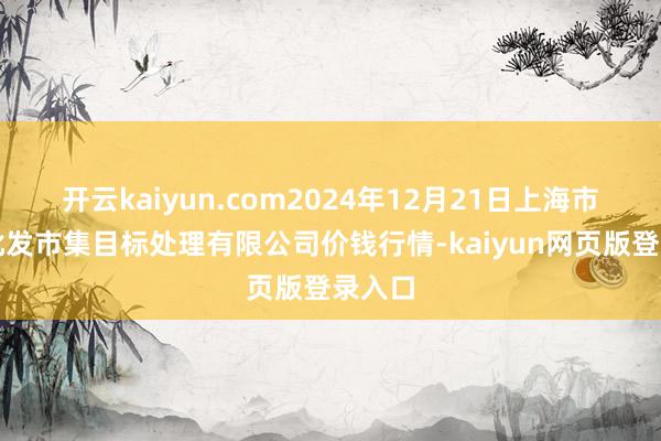 开云kaiyun.com2024年12月21日上海市江桥批发市集目标处理有限公司价钱行情-kaiyun网页版登录入口