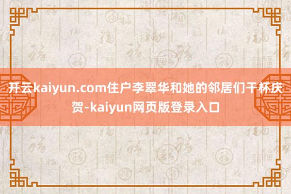 开云kaiyun.com住户李翠华和她的邻居们干杯庆贺-kaiyun网页版登录入口