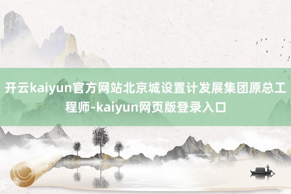 开云kaiyun官方网站北京城设置计发展集团原总工程师-kaiyun网页版登录入口