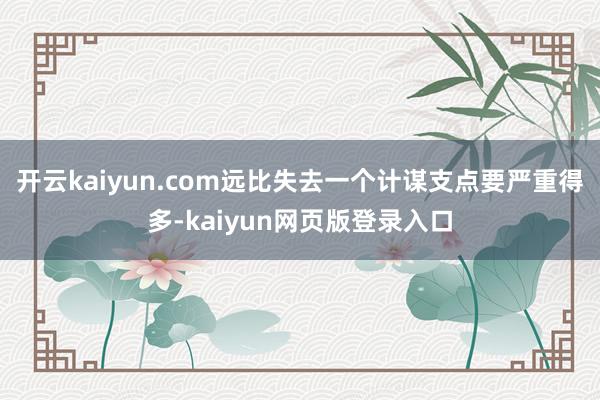 开云kaiyun.com远比失去一个计谋支点要严重得多-kaiyun网页版登录入口