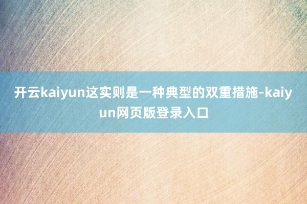 开云kaiyun这实则是一种典型的双重措施-kaiyun网页版登录入口