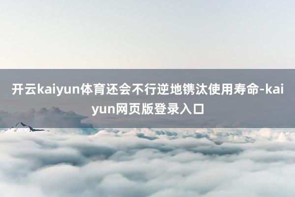 开云kaiyun体育还会不行逆地镌汰使用寿命-kaiyun网页版登录入口