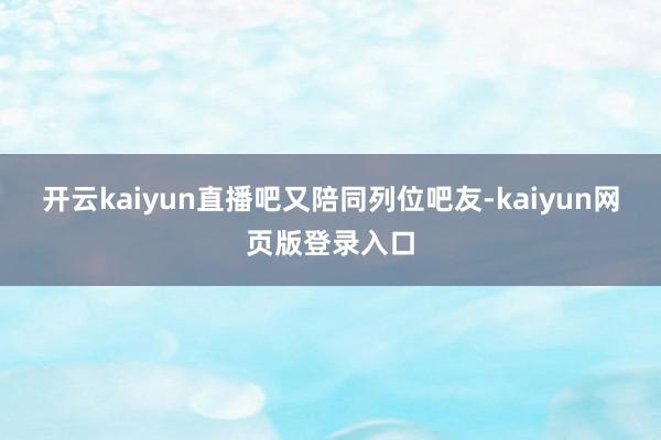 开云kaiyun直播吧又陪同列位吧友-kaiyun网页版登录入口