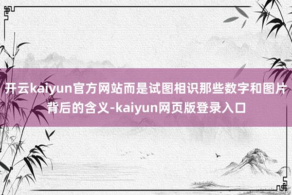 开云kaiyun官方网站而是试图相识那些数字和图片背后的含义-kaiyun网页版登录入口