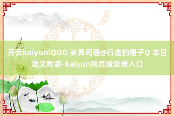 开云kaiyuniQOO 家具司理@行走的橙子Q 本日发文败露-kaiyun网页版登录入口