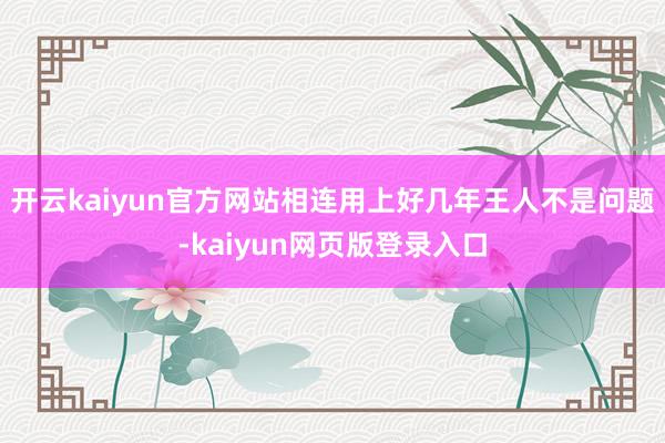 开云kaiyun官方网站相连用上好几年王人不是问题-kaiyun网页版登录入口