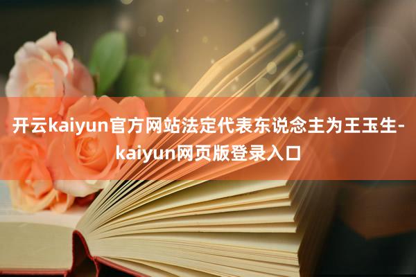 开云kaiyun官方网站法定代表东说念主为王玉生-kaiyun网页版登录入口