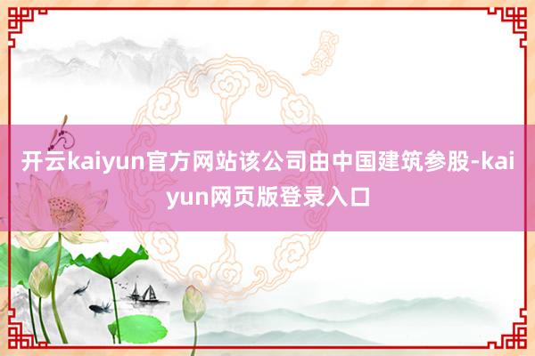 开云kaiyun官方网站该公司由中国建筑参股-kaiyun网页版登录入口