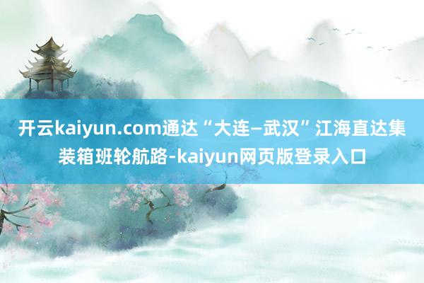 开云kaiyun.com通达“大连—武汉”江海直达集装箱班轮航路-kaiyun网页版登录入口
