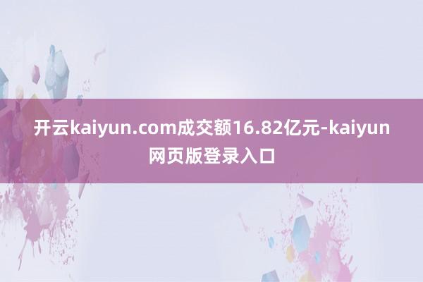 开云kaiyun.com成交额16.82亿元-kaiyun网页版登录入口