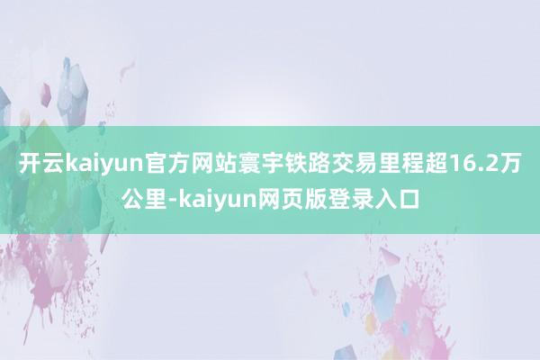 开云kaiyun官方网站寰宇铁路交易里程超16.2万公里-kaiyun网页版登录入口