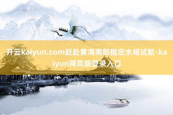 开云kaiyun.com赶赴黄海南部指定水域试航-kaiyun网页版登录入口